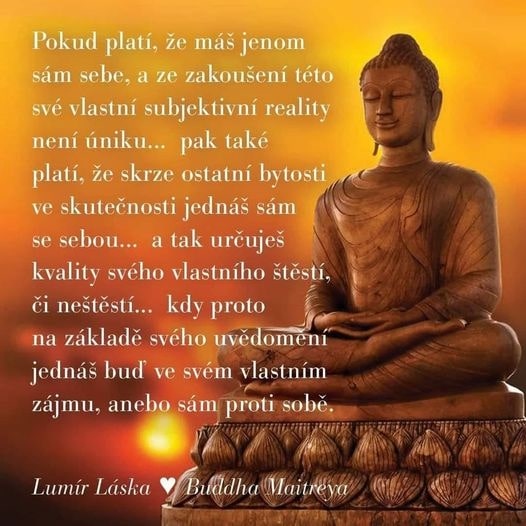 *Pokud platí, že máš jenom sám sebe, a ze zakoušení této své vlastní subjektivní reality není úniku, pak také platí, že skrze ostatní bytosti ve skutečnosti jednáš sám se sebou. Tak určuješ kvality svého vlastního štěstí, či neštěstí. Kdy proto na základě svého uvědomění jednáš buď ve svém vlastním zájmu, anebo sám proti sobě.* Lumír Láska - Buddha Maitreya